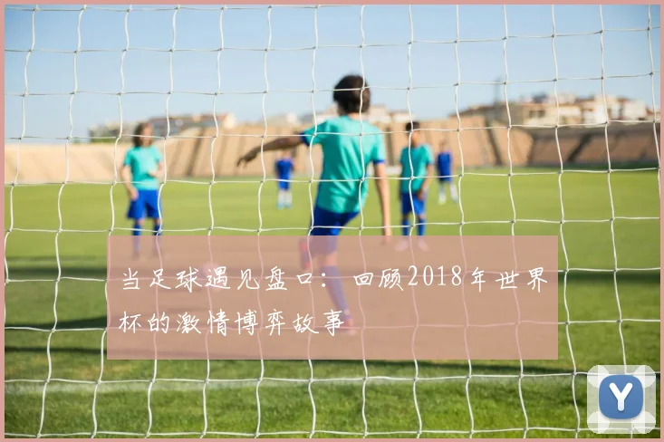 当足球遇见盘口：回顾2018年世界杯的激情博弈故事
