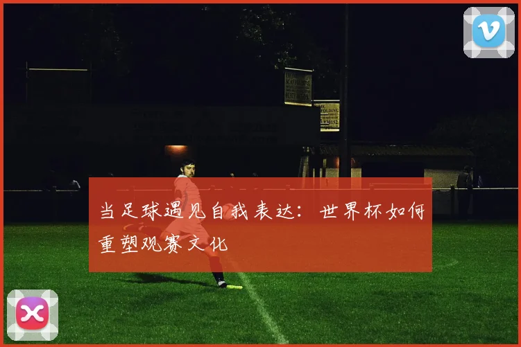 当足球遇见自我表达：世界杯如何重塑观赛文化