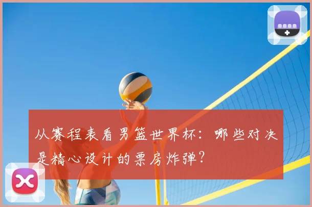 从赛程表看男篮世界杯：哪些对决是精心设计的票房炸弹？