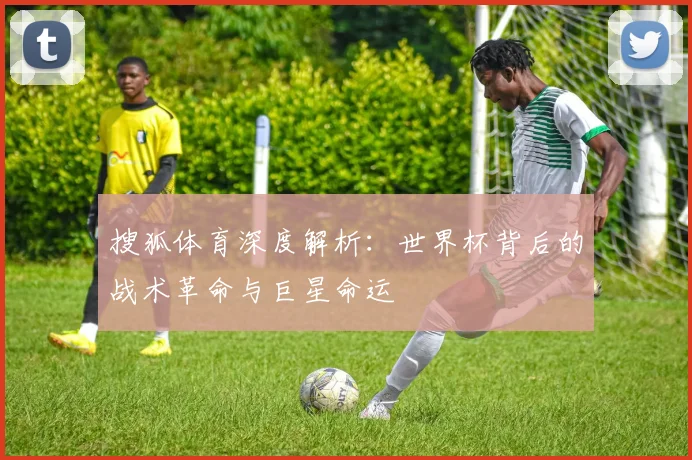 搜狐体育深度解析:世界杯背后的战术革命与巨星命运