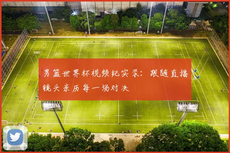 男篮世界杯视频纪实录：跟随直播镜头亲历每一场对决