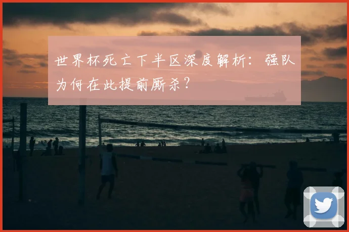 世界杯死亡下半区深度解析：强队为何在此提前厮杀？