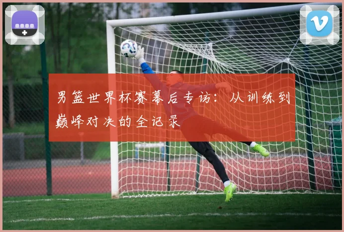 男篮世界杯赛幕后专访：从训练到巅峰对决的全记录