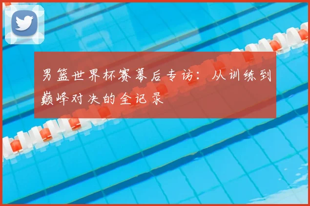 男篮世界杯赛幕后专访：从训练到巅峰对决的全记录