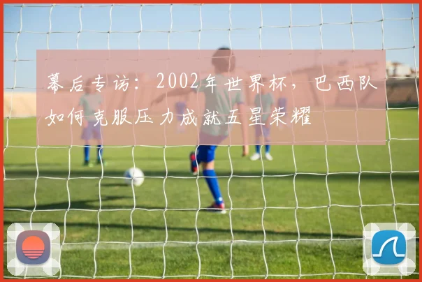 幕后专访:2002年世界杯,巴西队如何克服压力成就五星荣耀