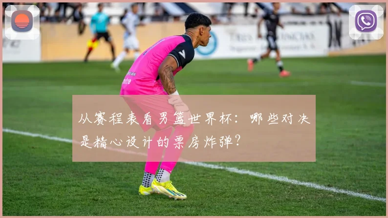 从赛程表看男篮世界杯：哪些对决是精心设计的票房炸弹？