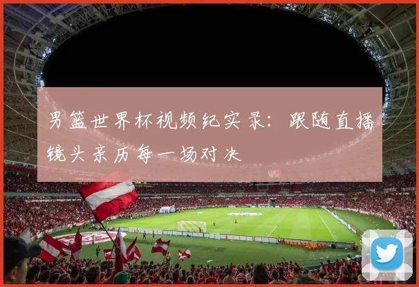 男篮世界杯视频纪实录：跟随直播镜头亲历每一场对决