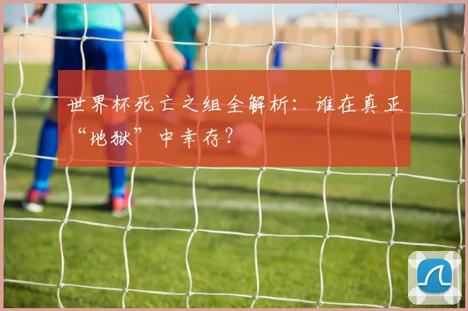 世界杯死亡之组全解析：谁在真正“地狱”中幸存？