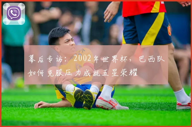 幕后专访:2002年世界杯,巴西队如何克服压力成就五星荣耀