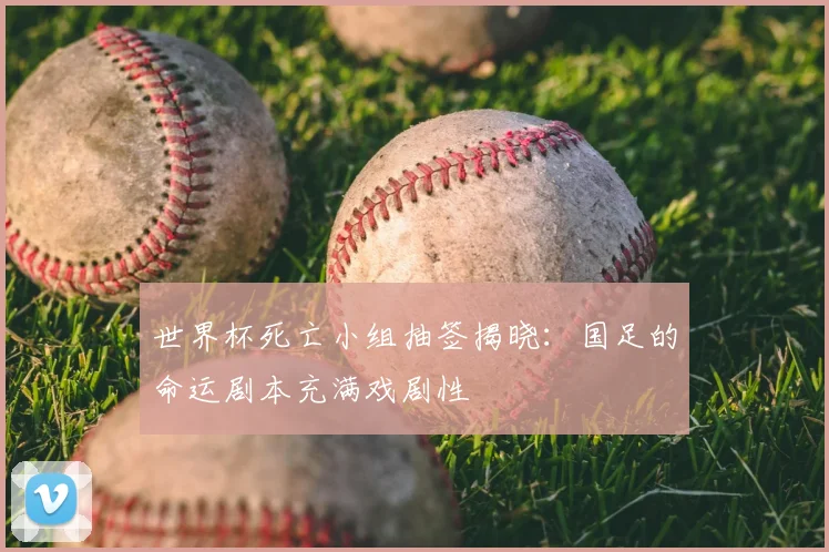 世界杯死亡小组抽签揭晓：国足的命运剧本充满戏剧性