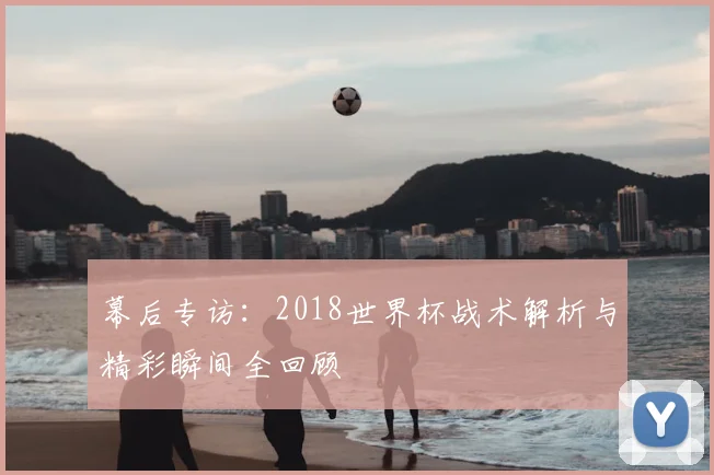 幕后专访:2018世界杯战术解析与精彩瞬间全回顾